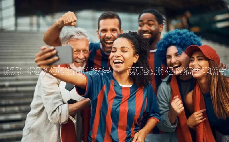 耐克：推动运动潮流的新力量——赛事级别运动装备的革新与